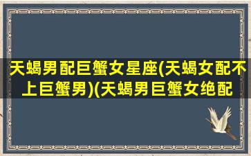 天蝎男配巨蟹女星座(天蝎女配不上巨蟹男)(天蝎男巨蟹女绝配 灵魂)